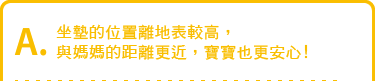 坐墊的位置離地表較高,與媽媽的距離更近,寶寶也更安心!