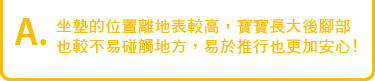 坐墊的位置離地表較高,寶寶長大後腳部也較
不易碰觸地方,易於推行也更加安心!