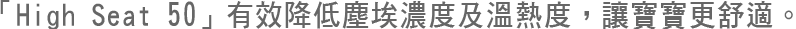 「High Seat 50」有效降低塵埃及溫熱度，讓寶寶更舒適。